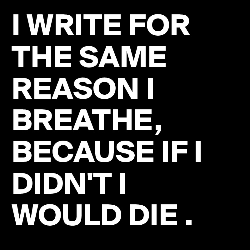I WRITE FOR THE SAME REASON I BREATHE,
BECAUSE IF I DIDN'T I WOULD DIE .