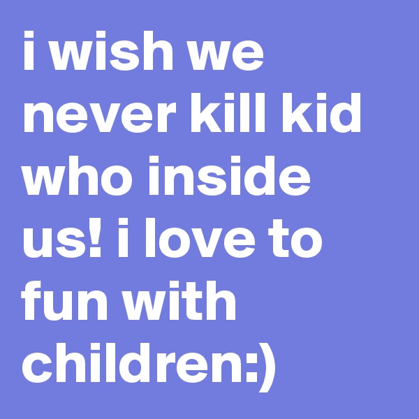 i wish we never kill kid who inside us! i love to fun with children:)