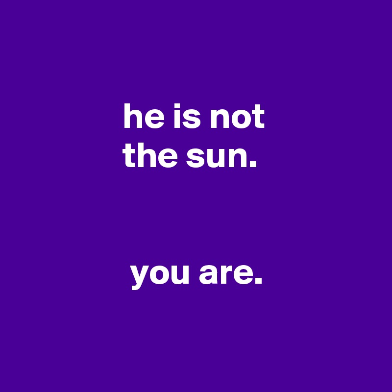 

              he is not
              the sun.


               you are.

