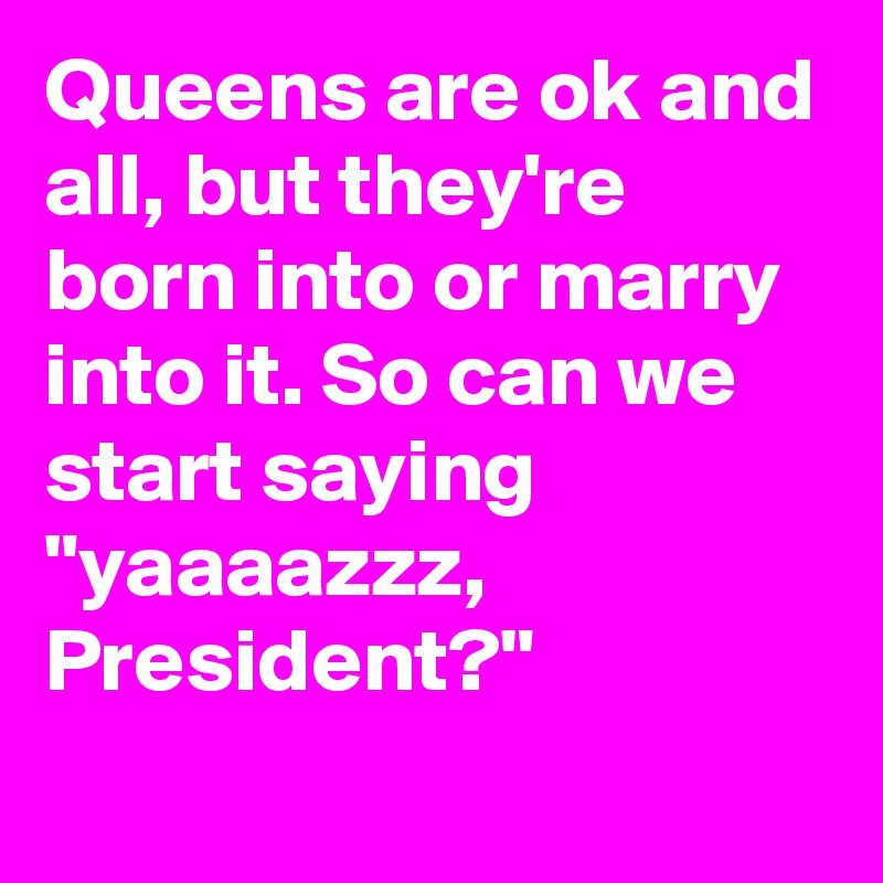 Queens are ok and all, but they're born into or marry into it. So can we start saying "yaaaazzz, President?"
