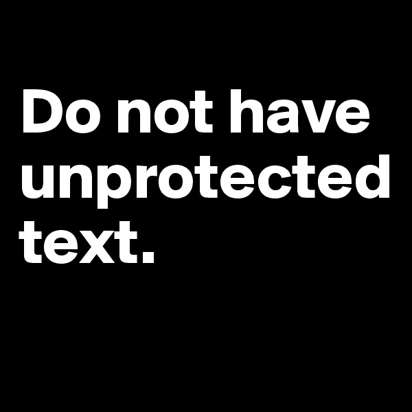 
Do not have unprotected 
text.
