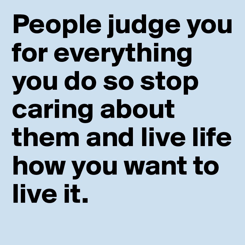 People judge you for everything you do so stop caring about them and live life how you want to live it. 