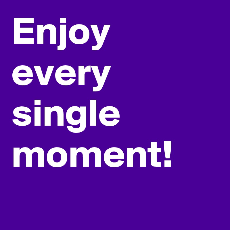Enjoy every single moment!
