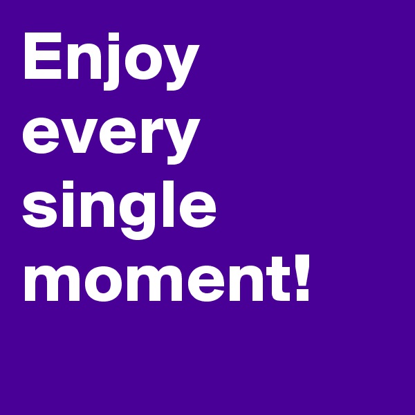 Enjoy every single moment!
