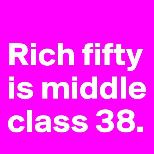 
Rich fifty is middle class 38. 
