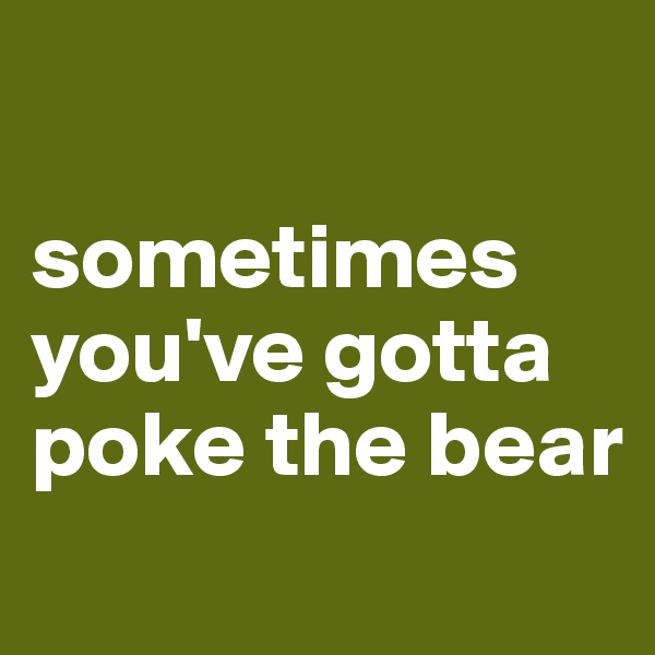 

sometimes you've gotta poke the bear
