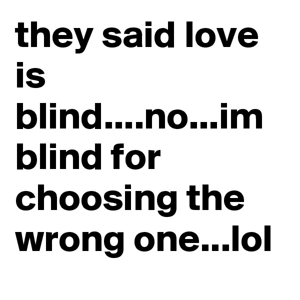 they said love is blind....no...im blind for choosing the wrong one...lol