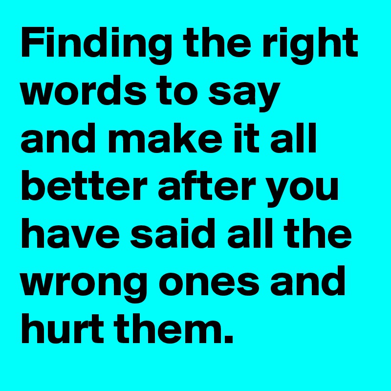 Finding the right words to say and make it all better after you have said all the wrong ones and hurt them.