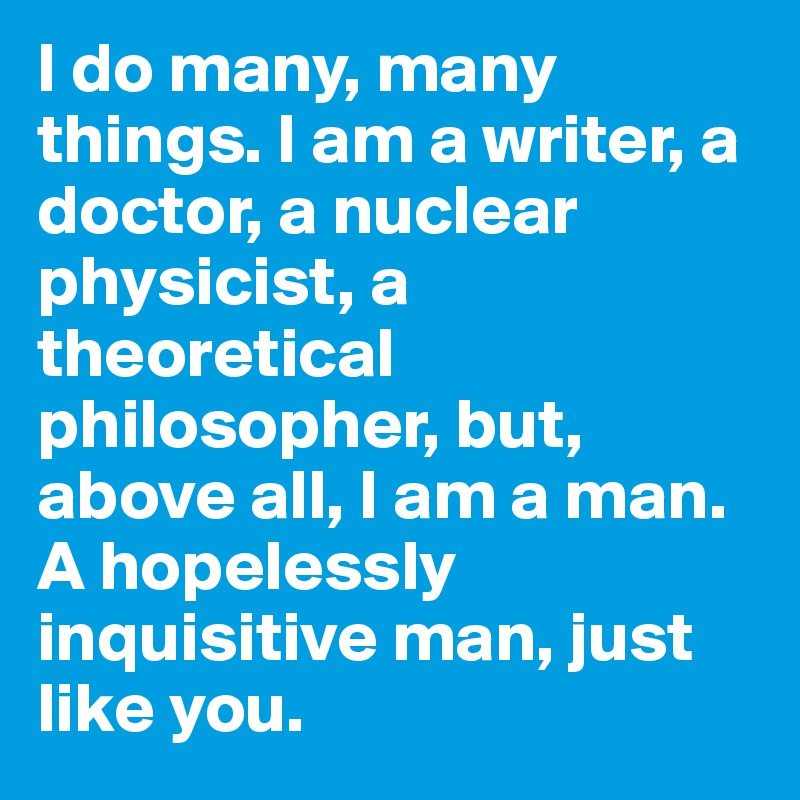 I do many, many things. I am a writer, a doctor, a nuclear physicist, a theoretical philosopher, but, above all, I am a man. A hopelessly inquisitive man, just like you.