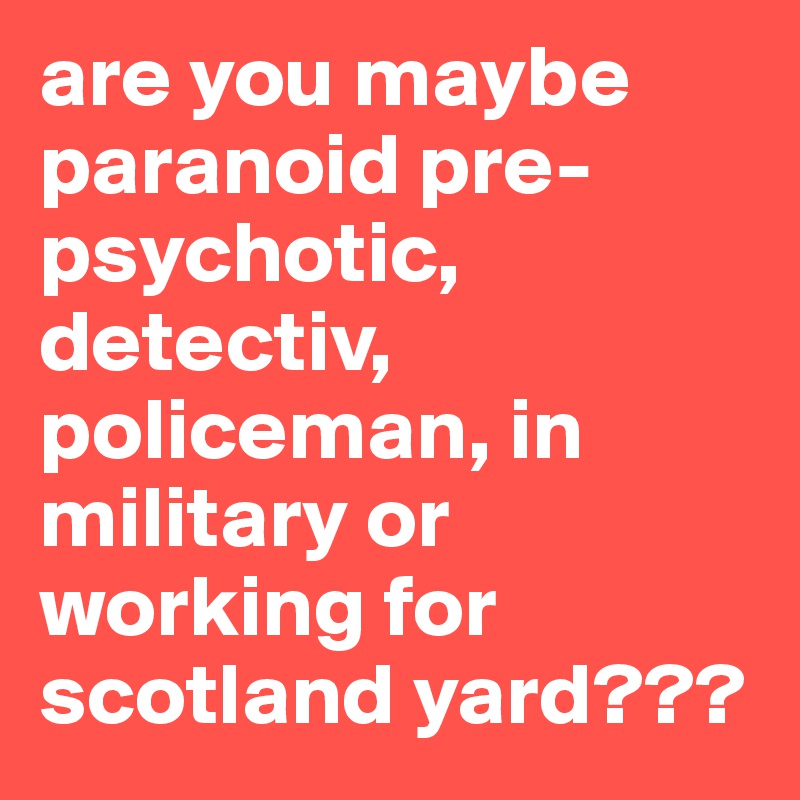 are you maybe paranoid pre-psychotic, detectiv, policeman, in military or working for scotland yard???