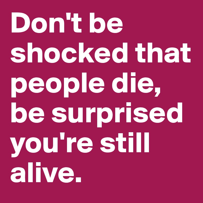 Don't be shocked that people die, be surprised you're still alive.