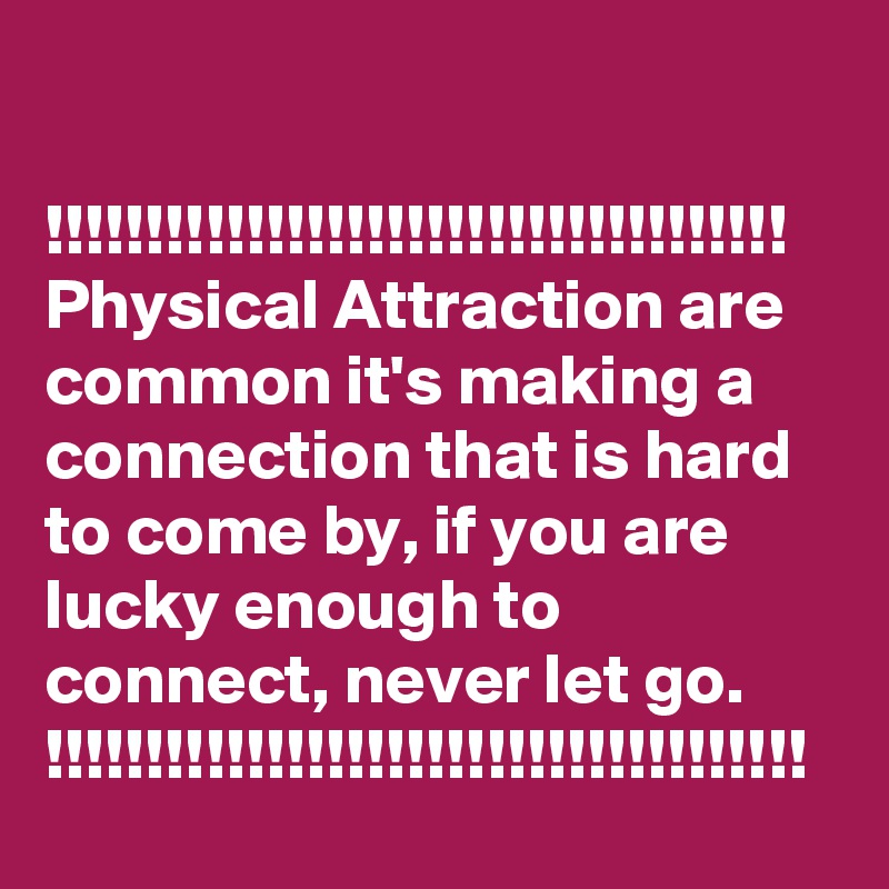 

!!!!!!!!!!!!!!!!!!!!!!!!!!!!!!!!!!!!!
Physical Attraction are common it's making a connection that is hard to come by, if you are lucky enough to connect, never let go.
!!!!!!!!!!!!!!!!!!!!!!!!!!!!!!!!!!!!!!