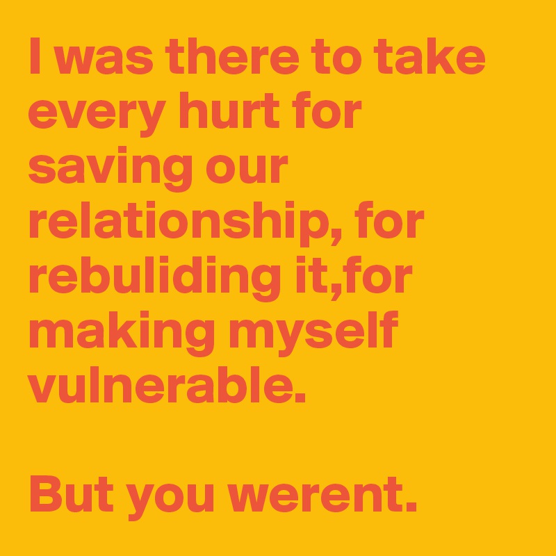 I was there to take every hurt for saving our relationship, for rebuliding it,for making myself vulnerable.

But you werent.