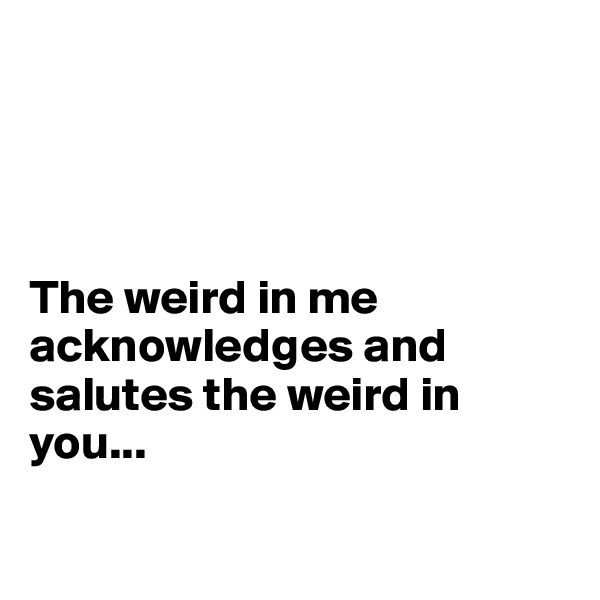 




The weird in me acknowledges and salutes the weird in you...

