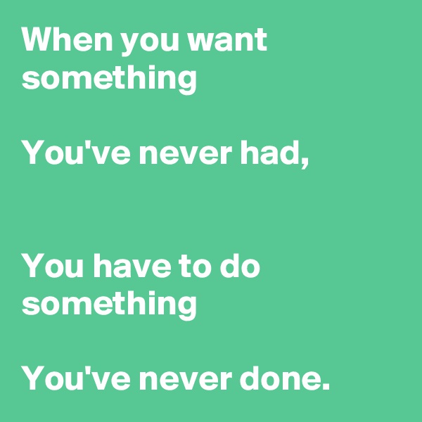 When you want something

You've never had,


You have to do something

You've never done.