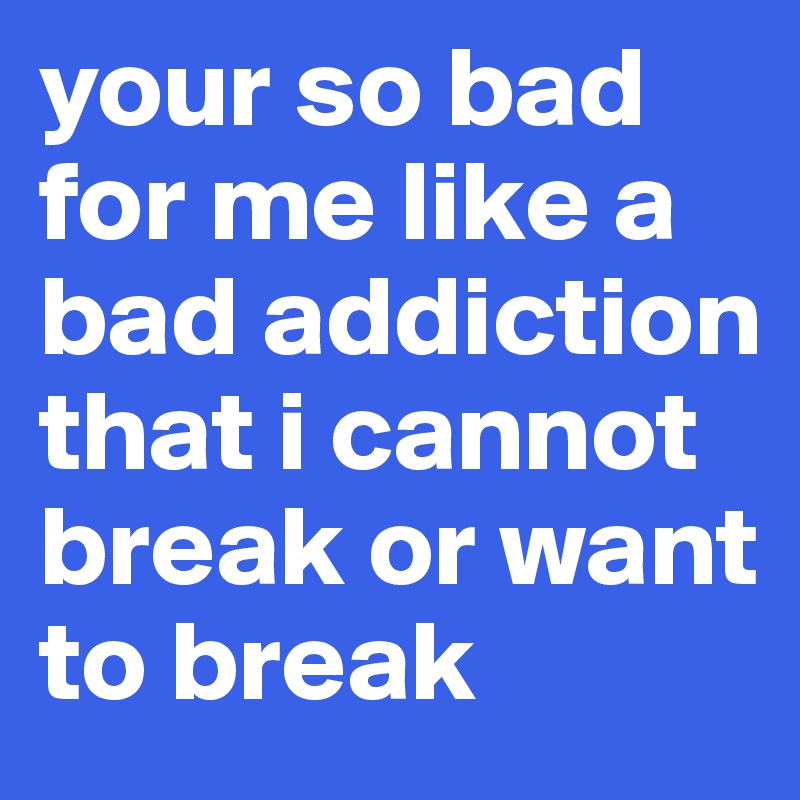 your so bad for me like a bad addiction that i cannot break or want to break