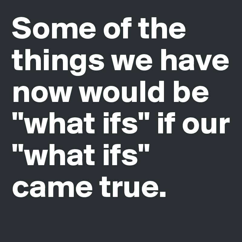 Some of the things we have now would be "what ifs" if our "what ifs" came true.