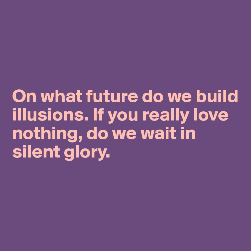 



On what future do we build illusions. If you really love nothing, do we wait in silent glory.




