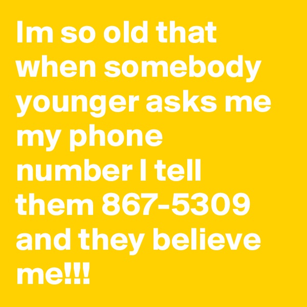 Im so old that when somebody younger asks me my phone number I tell them 867-5309 and they believe me!!!