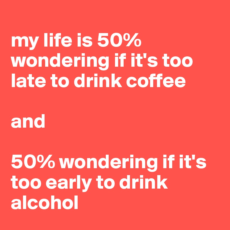 
my life is 50% wondering if it's too late to drink coffee 

and 

50% wondering if it's too early to drink alcohol 
