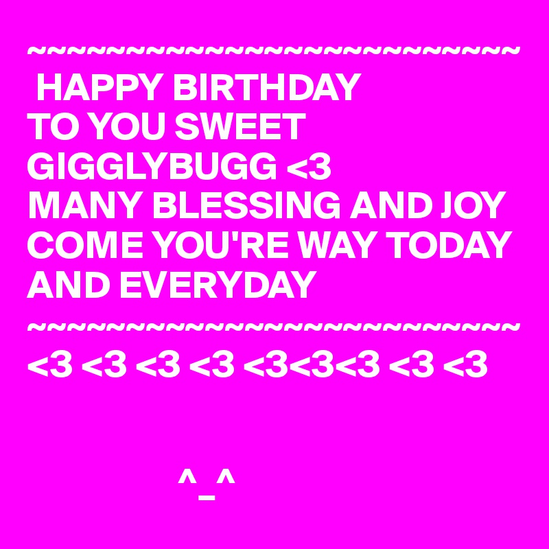 ~~~~~~~~~~~~~~~~~~~~~~~~~
 HAPPY BIRTHDAY
TO YOU SWEET GIGGLYBUGG <3
MANY BLESSING AND JOY COME YOU'RE WAY TODAY AND EVERYDAY
~~~~~~~~~~~~~~~~~~~~~~~~~
<3 <3 <3 <3 <3<3<3 <3 <3


                   ^_^ 