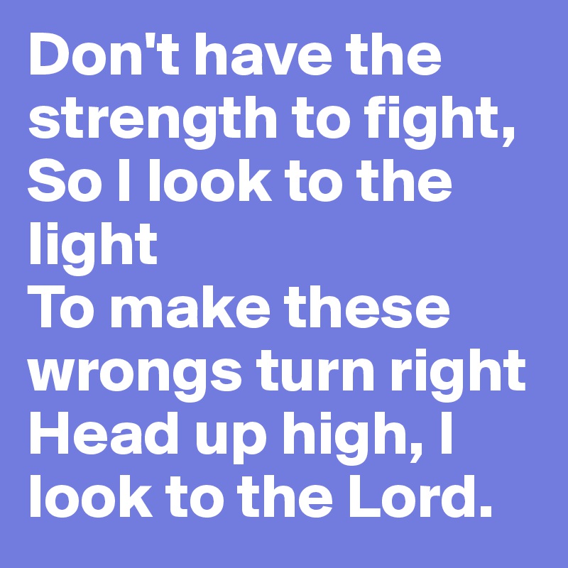 Don't have the strength to fight,
So I look to the light
To make these wrongs turn right
Head up high, I look to the Lord.