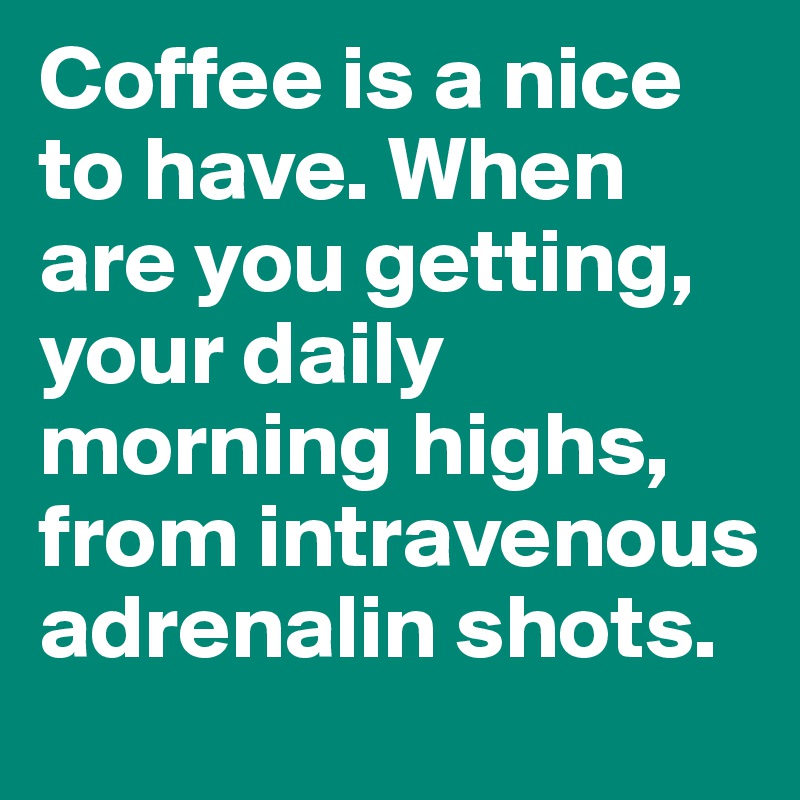 Coffee is a nice to have. When are you getting, your daily morning highs, from intravenous adrenalin shots.