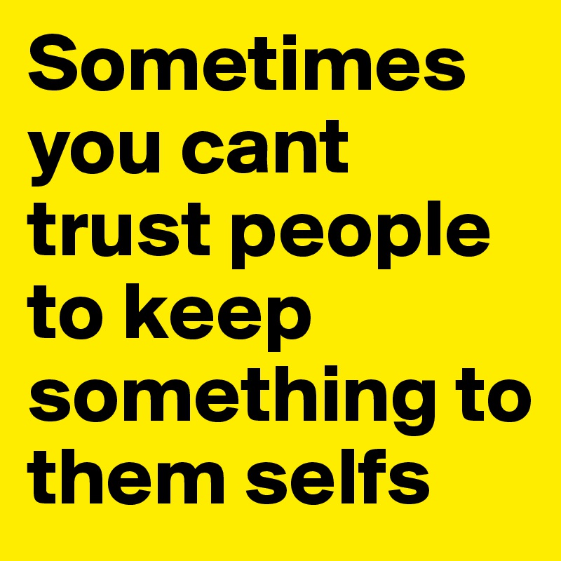 Sometimes you cant trust people to keep something to them selfs 