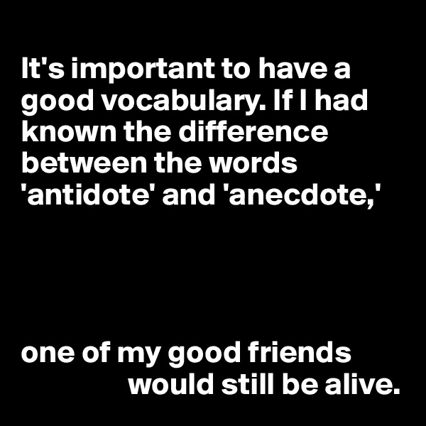 
It's important to have a good vocabulary. If I had known the difference between the words 'antidote' and 'anecdote,'




one of my good friends 
                 would still be alive.