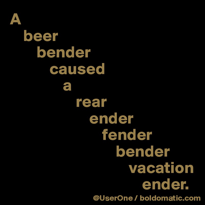 A 
    beer 
        bender 
            caused
                a 
                    rear 
                        ender 
                            fender 
                                bender 
                                    vacation 
                                        ender.
