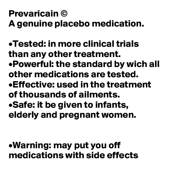 Prevaricain ©
A genuine placebo medication.

•Tested: in more clinical trials than any other treatment.
•Powerful: the standard by wich all other medications are tested.
•Effective: used in the treatment of thousands of ailments.
•Safe: it be given to infants, elderly and pregnant women.


•Warning: may put you off medications with side effects