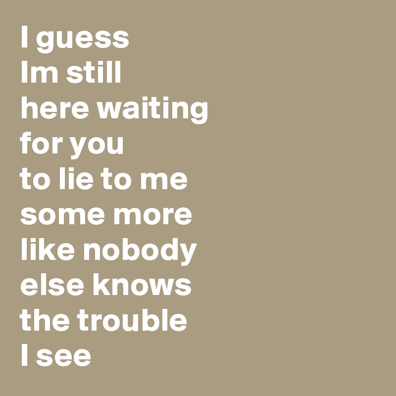 I guess
Im still
here waiting
for you
to lie to me
some more
like nobody
else knows
the trouble
I see