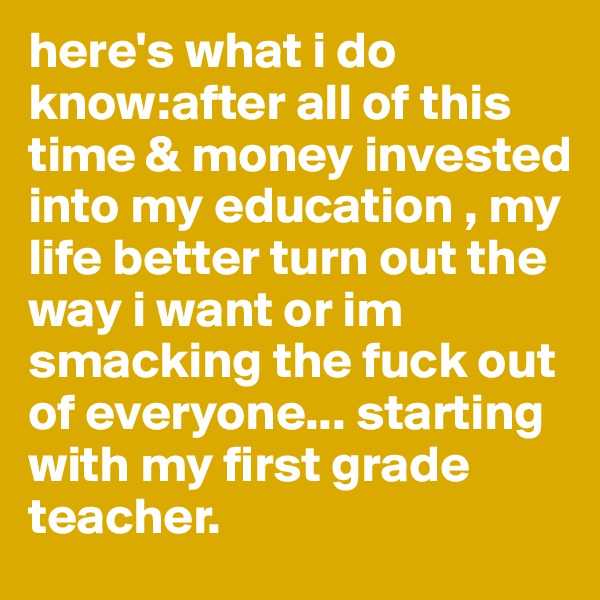 here's what i do know:after all of this time & money invested into my education , my life better turn out the way i want or im smacking the fuck out of everyone... starting with my first grade teacher. 