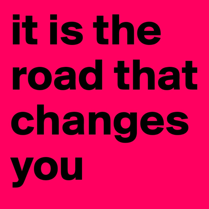 it is the road that changes you