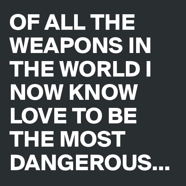 OF ALL THE WEAPONS IN THE WORLD I NOW KNOW LOVE TO BE THE MOST DANGEROUS...