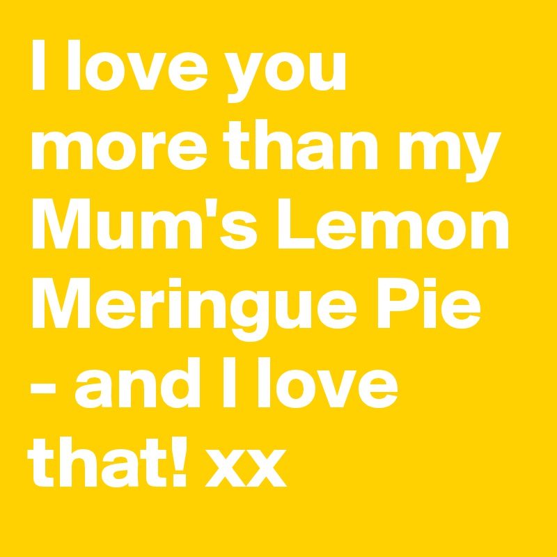 I love you more than my Mum's Lemon Meringue Pie - and I love that! xx