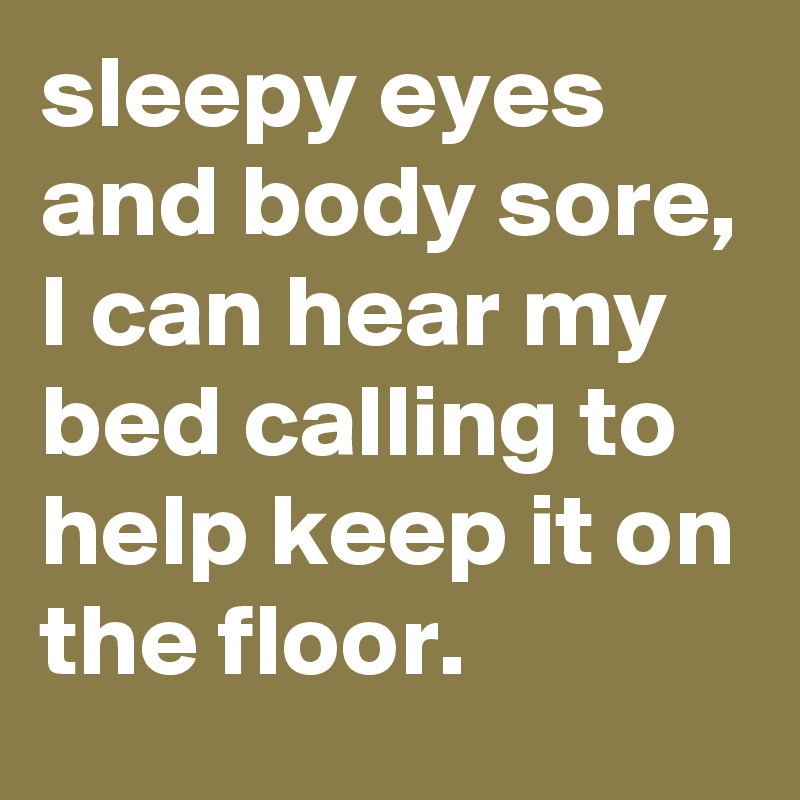 sleepy eyes and body sore, I can hear my bed calling to help keep it on the floor. 