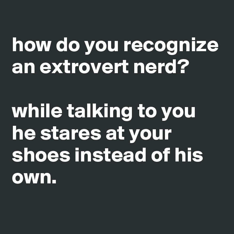 
how do you recognize an extrovert nerd?

while talking to you he stares at your shoes instead of his own.
