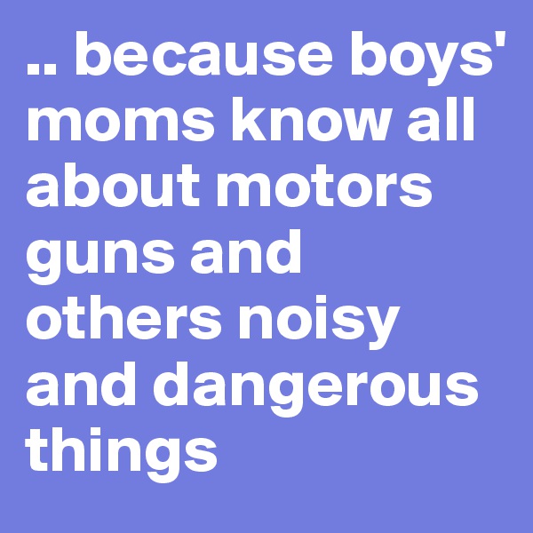 .. because boys' moms know all about motors guns and others noisy and dangerous things