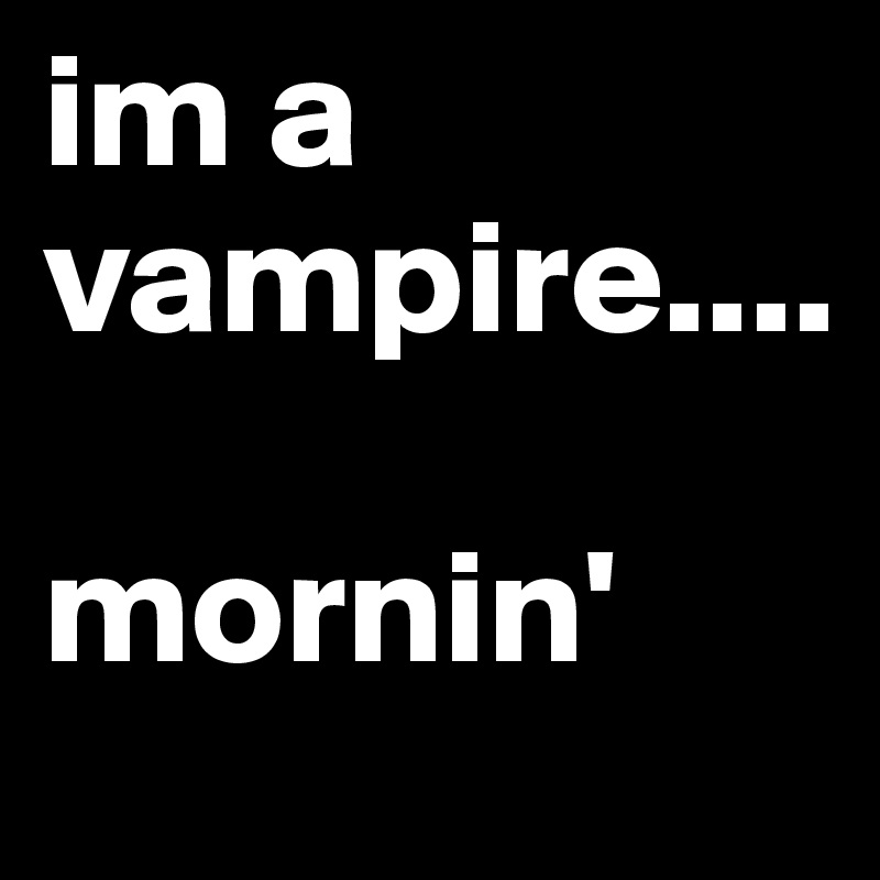 im a vampire....

mornin' 