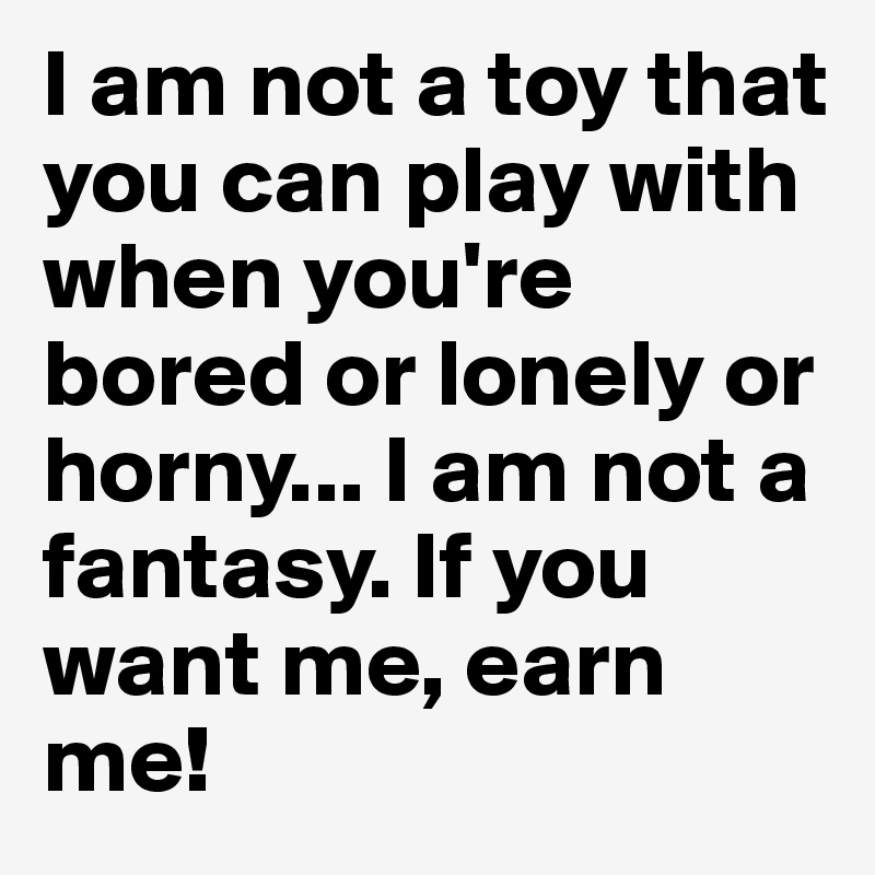 I am not a toy that you can play with when you're bored or lonely or horny... I am not a fantasy. If you want me, earn me!