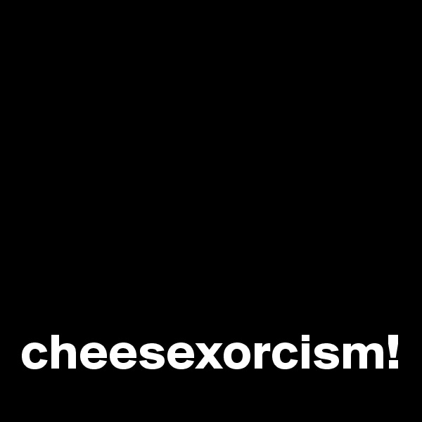 





cheesexorcism!