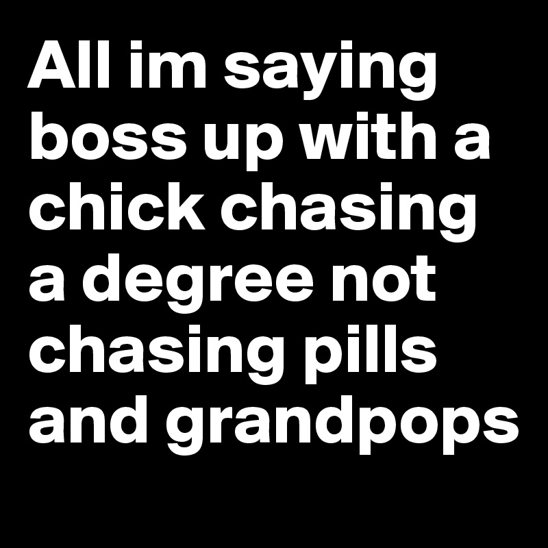 All im saying boss up with a chick chasing a degree not chasing pills and grandpops