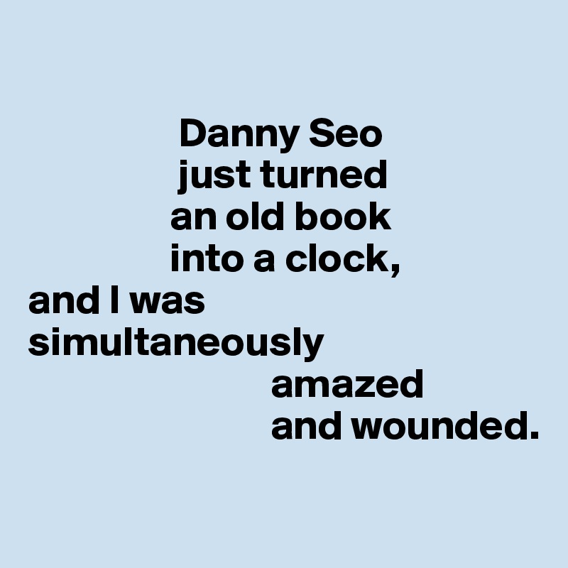 

                  Danny Seo 
                  just turned 
                 an old book 
                 into a clock, 
and I was 
simultaneously 
                             amazed 
                             and wounded.

