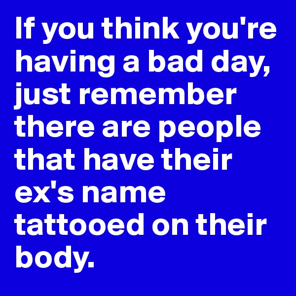 If you think you're having a bad day, just remember there are people that have their ex's name tattooed on their body.