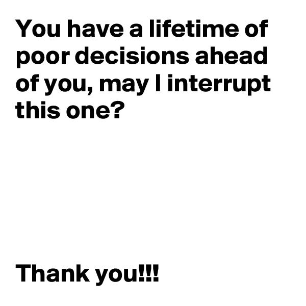 You have a lifetime of poor decisions ahead of you, may I interrupt this one? 





Thank you!!!