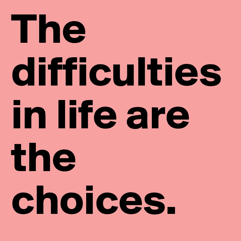 The difficulties in life are the choices.