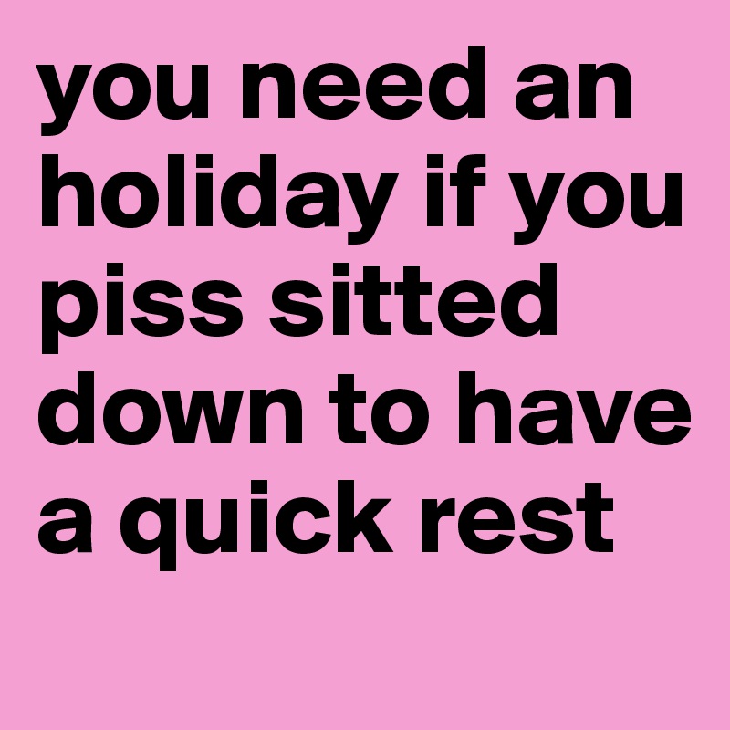 you need an holiday if you piss sitted down to have a quick rest