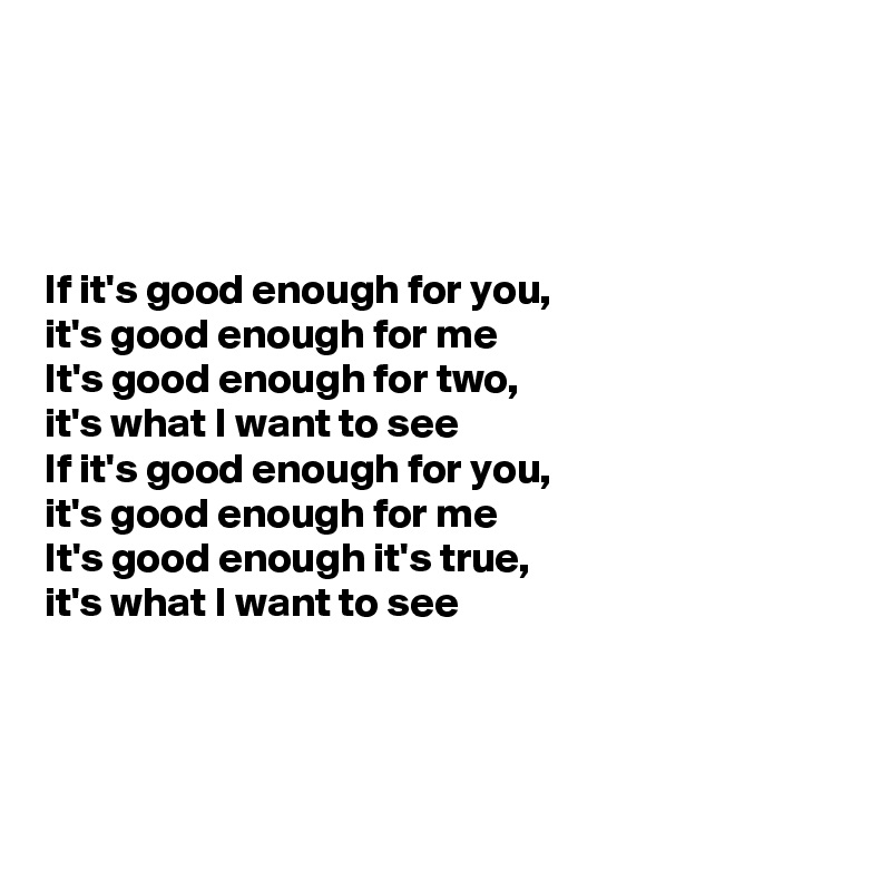 




If it's good enough for you, 
it's good enough for me
It's good enough for two, 
it's what I want to see
If it's good enough for you, 
it's good enough for me
It's good enough it's true, 
it's what I want to see



