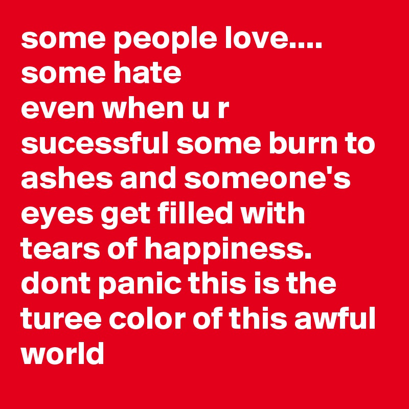 some people love.... 
some hate 
even when u r sucessful some burn to ashes and someone's eyes get filled with tears of happiness.  
dont panic this is the turee color of this awful world